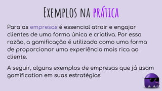 Exemplos na prática
Para as empresas é essencial atrair e engajar
clientes de uma forma única e criativa. Por essa
razão, a gamificação é utilizada como uma forma
de proporcionar uma experiência mais rica ao
cliente.
A seguir, alguns exemplos de empresas que já usam
gamification em suas estratégias
 