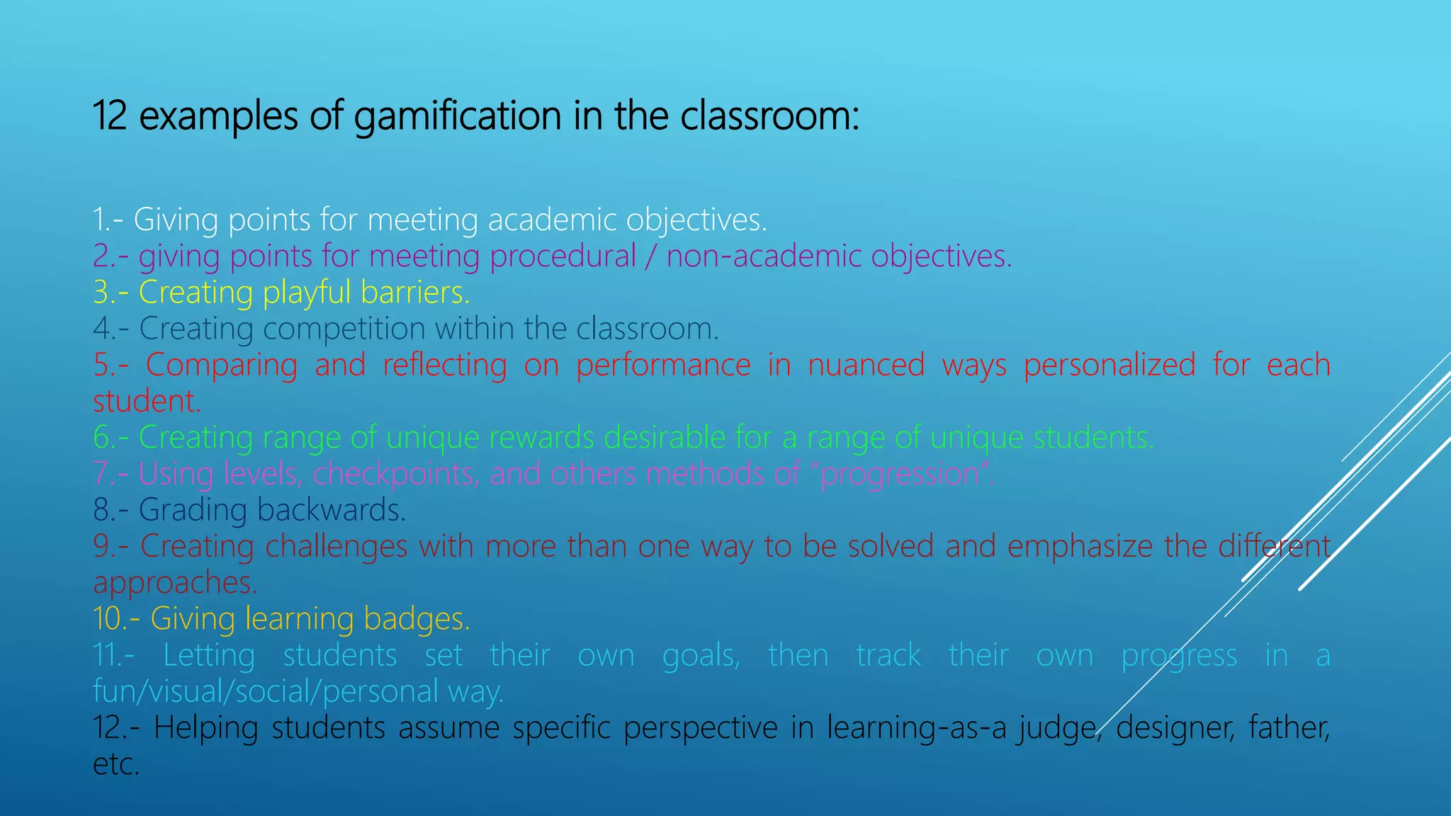 12 examples of gamification in the classroom:
1.- Giving points for meeting academic objectives.
2.- giving points for meeting procedural / non-academic objectives.
3.- Creating playful barriers.
4.- Creating competition within the classroom.
5.- Comparing and reflecting on performance in nuanced ways personalized for each
student.
6.- Creating range of unique rewards desirable for a range of unique students.
7.- Using levels, checkpoints, and others methods of “progression”.
8.- Grading backwards.
9.- Creating challenges with more than one way to be solved and emphasize the different
approaches.
10.- Giving learning badges.
11.- Letting students set their own goals, then track their own progress in a
fun/visual/social/personal way.
12.- Helping students assume specific perspective in learning-as-a judge, designer, father,
etc.
 