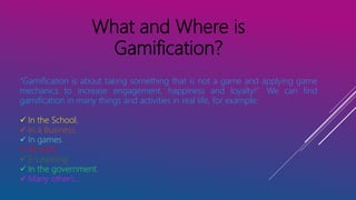 What and Where is
Gamification?
“Gamification is about taking something that is not a game and applying game
mechanics to increase engagement, happiness and loyalty!”. We can find
gamification in many things and activities in real life, for example:
 In the School.
 In a Business.
 In games.
 At work.
 E-Learning
 In the government.
 Many others…
 