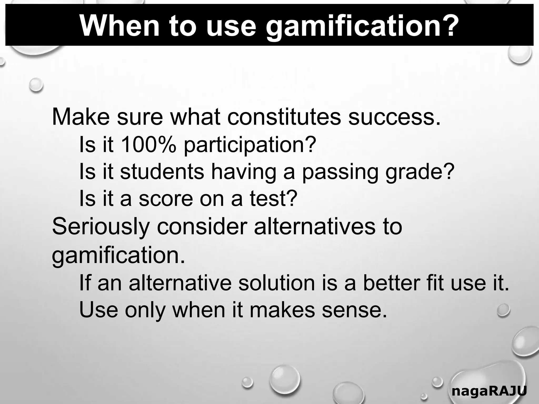 When to use gamification?
nagaRAJU
Make sure what constitutes success.
Is it 100% participation?
Is it students having a passing grade?
Is it a score on a test?
Seriously consider alternatives to
gamification.
If an alternative solution is a better fit use it.
Use only when it makes sense.
 