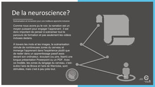 Scénarisation et immersion pour une meilleure approche inclusive
Comme nous avons pu le voir, la narration est un
moyen puissant pour engager l’apprenant ; il est
donc important de penser à scénariser tout le
parcours de formation et pas seulement les vidéos
incluses dedans.
À travers les mots et les images, la scénarisation
stimule de nombreuses zones du cerveau et
immerge l’apprenant dans l’expérience plutôt que
de rester dans un apprentissage passif assis
devant son ordinateur, écoutant (ou pire, lisant) une
longue présentation Powerpoint ou un PDF. Avec
ce modèle, les zones du langage du cerveau, c’est-
à-dire l’aire de Broca et l’aire de Wernicke, sont
stimulées, mais c’est à peu près tout.
De la neuroscience?
 
