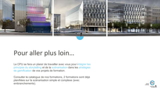 Le CPU se fera un plaisir de travailler avec vous pour intégrer les
principes du storytelling et de la scénarisation dans les stratégies
de gamification de vos projets de formation.
Consulter le catalogue de nos formations, 2 formations sont déjà
planifiées sur la scénarisation simple et complexe (avec
embranchements).
Pour aller plus loin…
 