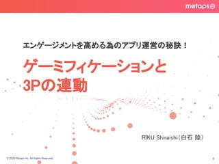 © 2020 Metaps Inc. All Rights Reserved.
ゲーミフィケーションと 
3Pの連動 
1
エンゲージメントを高める為のアプリ運営の秘訣！
RIKU Shiraishi（白石 陸） 
 
 