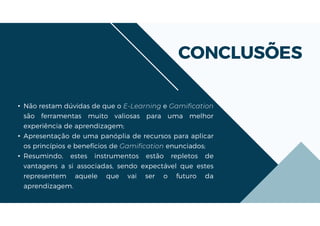 CONCLUSÕES
• Não restam dúvidas de que o E-Learning e Gamification
são ferramentas muito valiosas para uma melhor
experiência de aprendizagem;
• Apresentação de uma panóplia de recursos para aplicar
os princípios e benefícios de Gamification enunciados;
• Resumindo, estes instrumentos estão repletos de
vantagens a si associadas, sendo expectável que estes
representem aquele que vai ser o futuro da
aprendizagem.
 