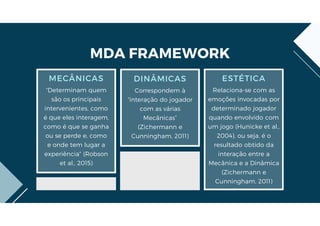DINÂMICAS
Correspondem à
“interação do jogador
com as várias
Mecânicas”
(Zichermann e
Cunningham, 2011)
ESTÉTICA
Relaciona-se com as
emoções invocadas por
determinado jogador
quando envolvido com
um jogo (Hunicke et al.,
2004), ou seja, é o
resultado obtido da
interação entre a
Mecânica e a Dinâmica
(Zichermann e
Cunningham, 2011)
MECÂNICAS
“Determinam quem
são os principais
intervenientes, como
é que eles interagem,
como é que se ganha
ou se perde e, como
e onde tem lugar a
experiência” (Robson
et al., 2015)
MDA FRAMEWORK
 