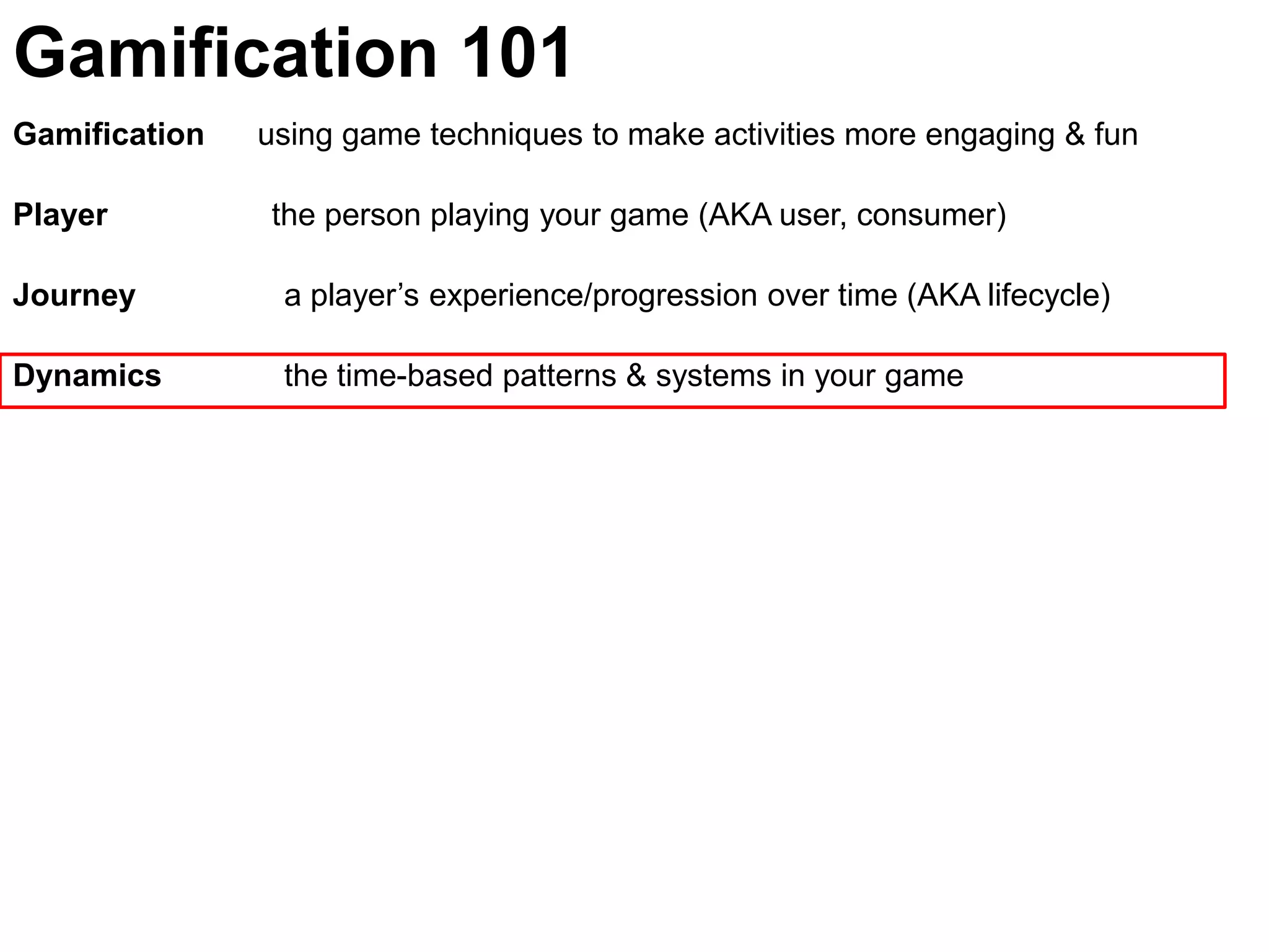 Gamification 101Gamification      using game techniques to make activities more engaging & funPlayer	               the person playing your game (AKA user, consumer)Journey  	  a player’s experience/progression over time (AKA lifecycle)Dynamics	  the time-based patterns & systems in your game