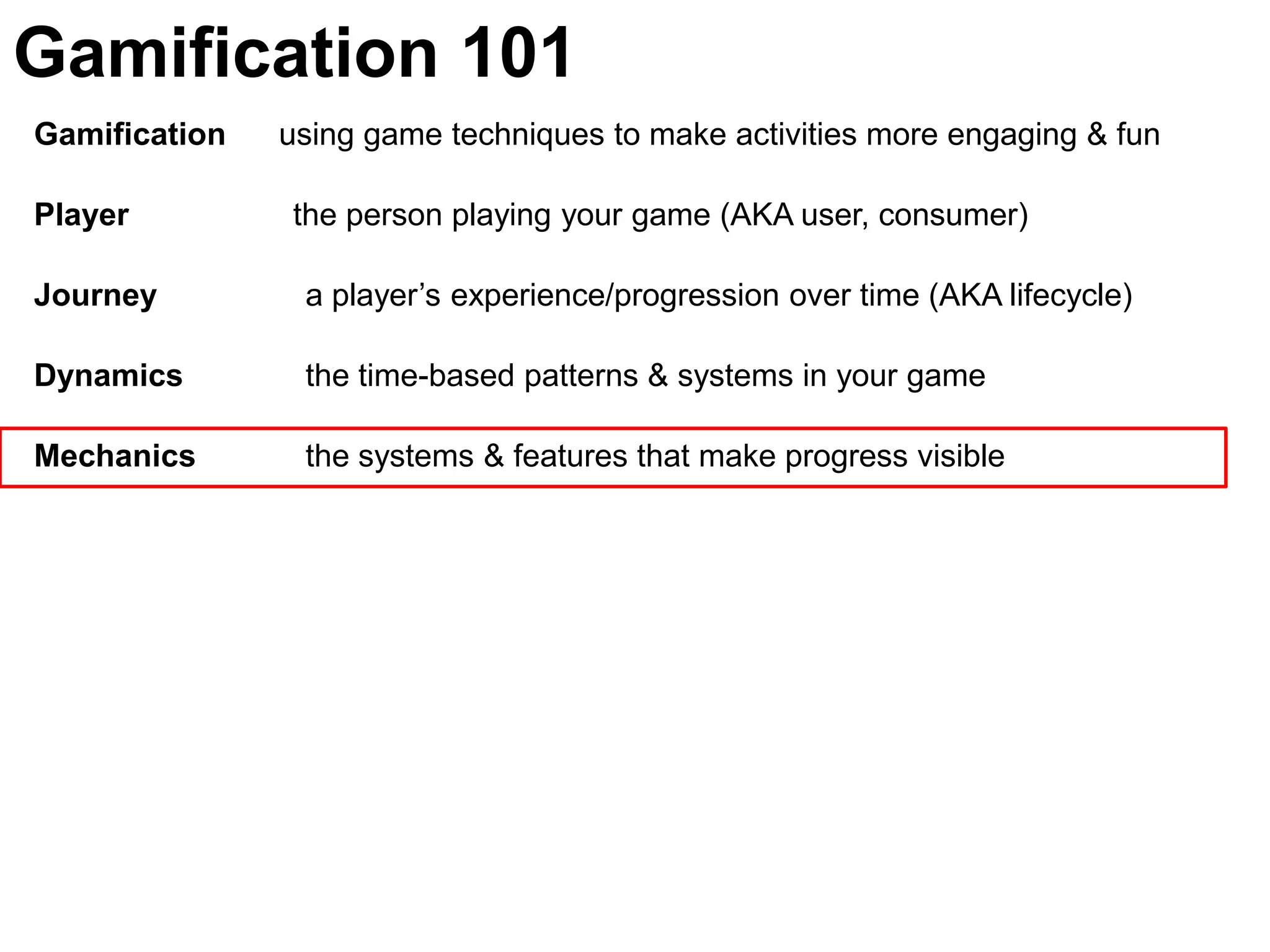Gamification 101Gamification      using game techniques to make activities more engaging & funPlayer	               the person playing your game (AKA user, consumer)Journey  	  a player’s experience/progression over time (AKA lifecycle)Dynamics	  the time-based patterns & systems in your gameMechanics 	  the systems & features that make progress visible 