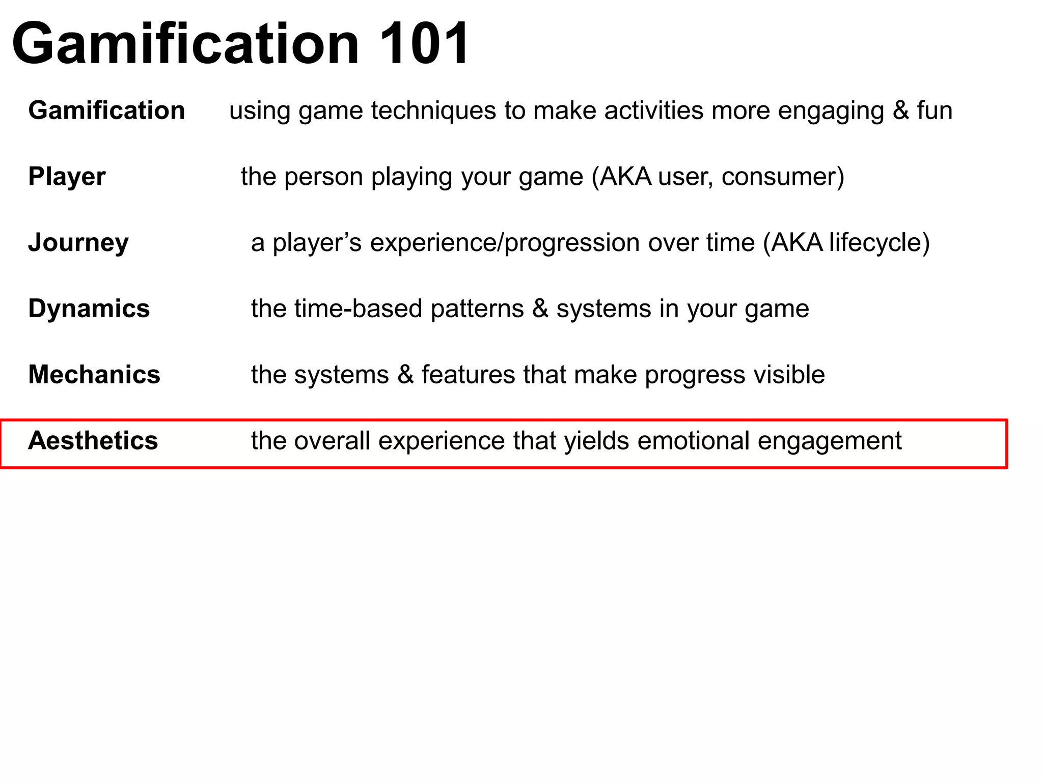 Gamification 101Gamification      using game techniques to make activities more engaging & funPlayer	               the person playing your game (AKA user, consumer)Journey  	  a player’s experience/progression over time (AKA lifecycle)Dynamics	  the time-based patterns & systems in your gameMechanics 	  the systems & features that make progress visible Aesthetics 	  the overall experience that yields emotional engagement