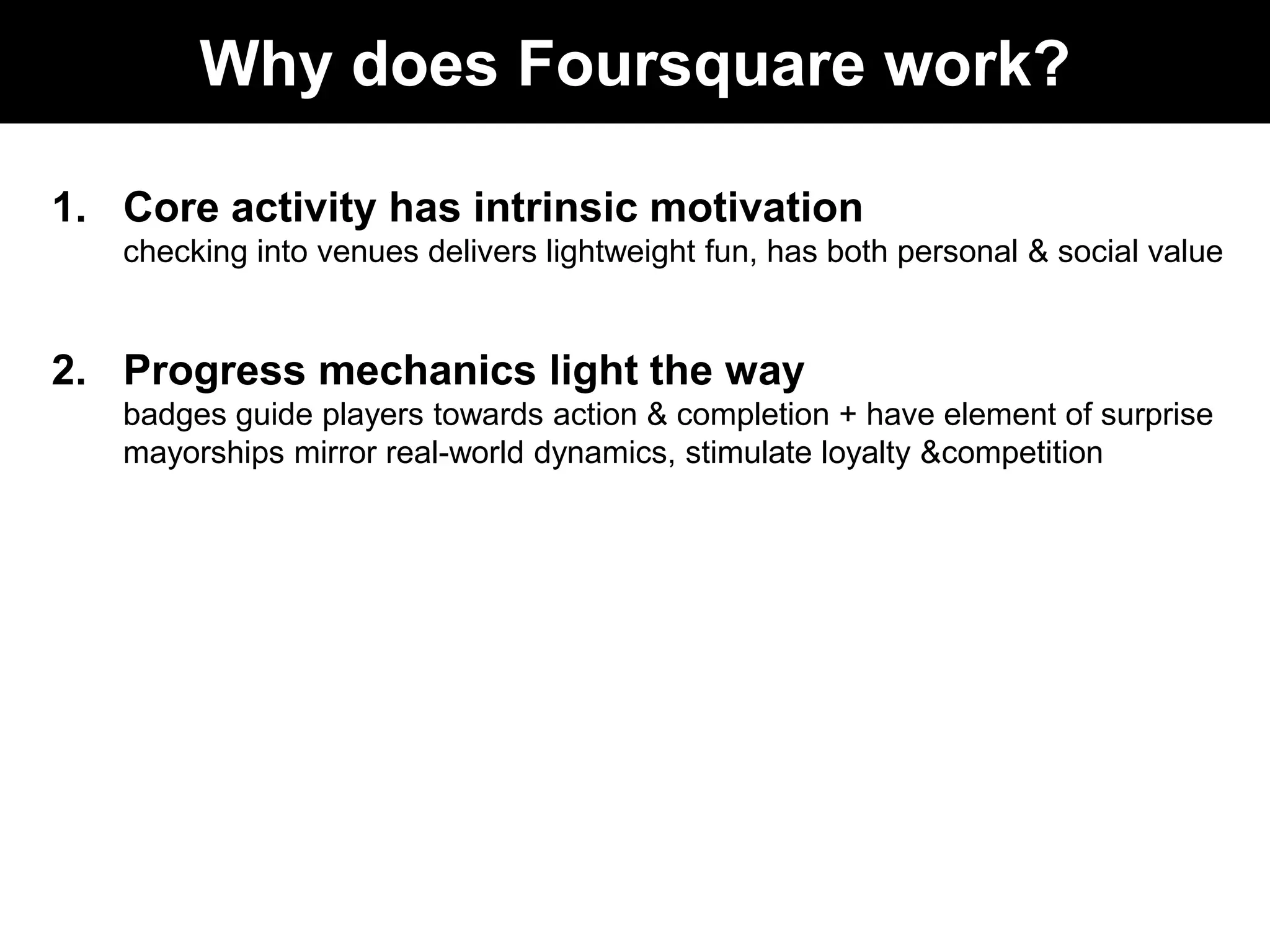 Why does Foursquare work?Core activity has intrinsic motivationchecking into venues delivers lightweight fun, has both personal & social value Progress mechanics light the waybadges guide players towards action & completion + have element of surprisemayorships mirror real-world dynamics, stimulate loyalty & competition
