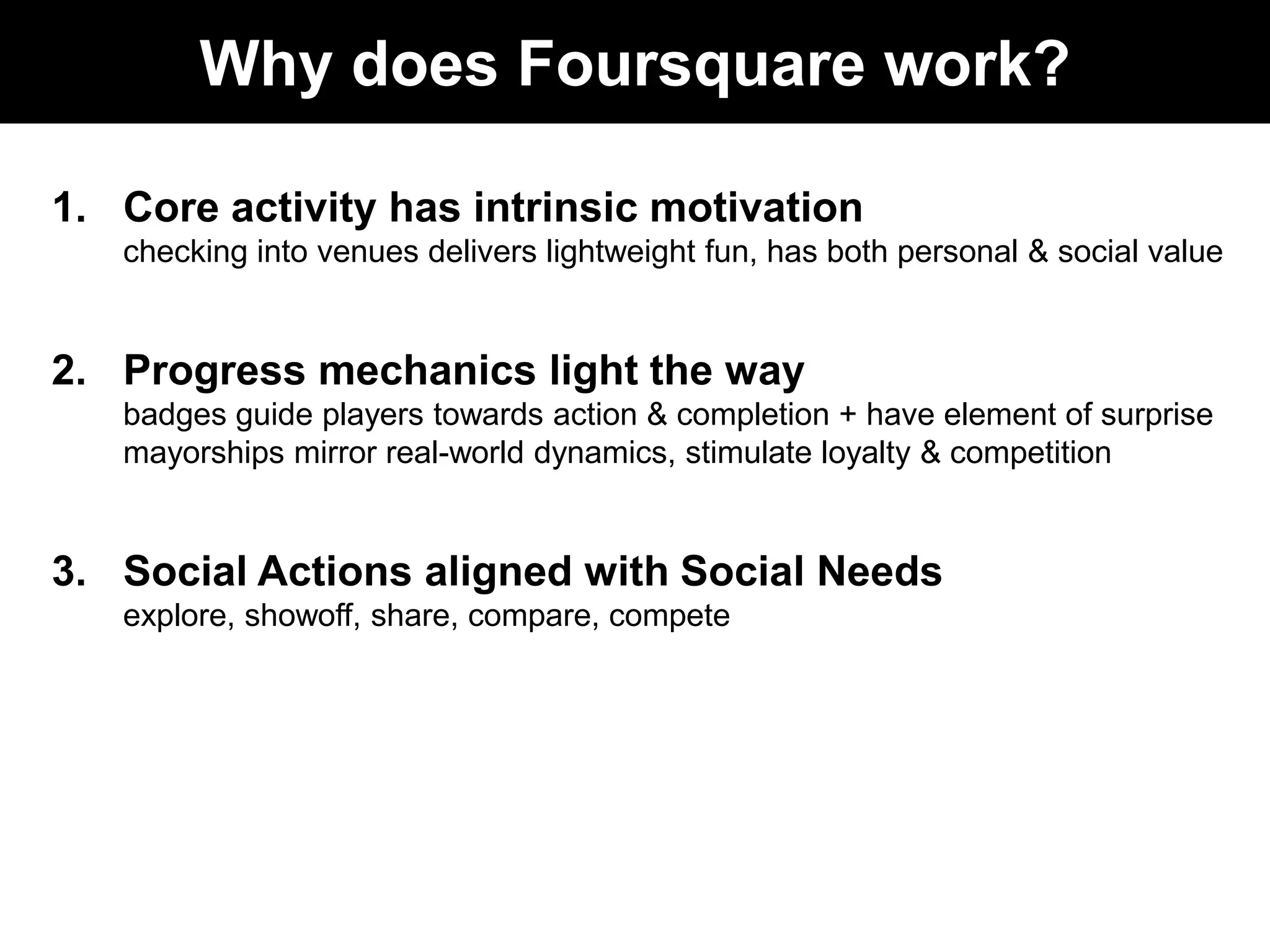 Why does Foursquare work?Core activity has intrinsic motivationchecking into venues delivers lightweight fun, has both personal & social value Progress mechanics light the waybadges guide players towards action & completion + have element of surprisemayorships mirror real-world dynamics, stimulate loyalty & competitionSocial Actions aligned with Social Needsexplore, showoff, share, compare, compete