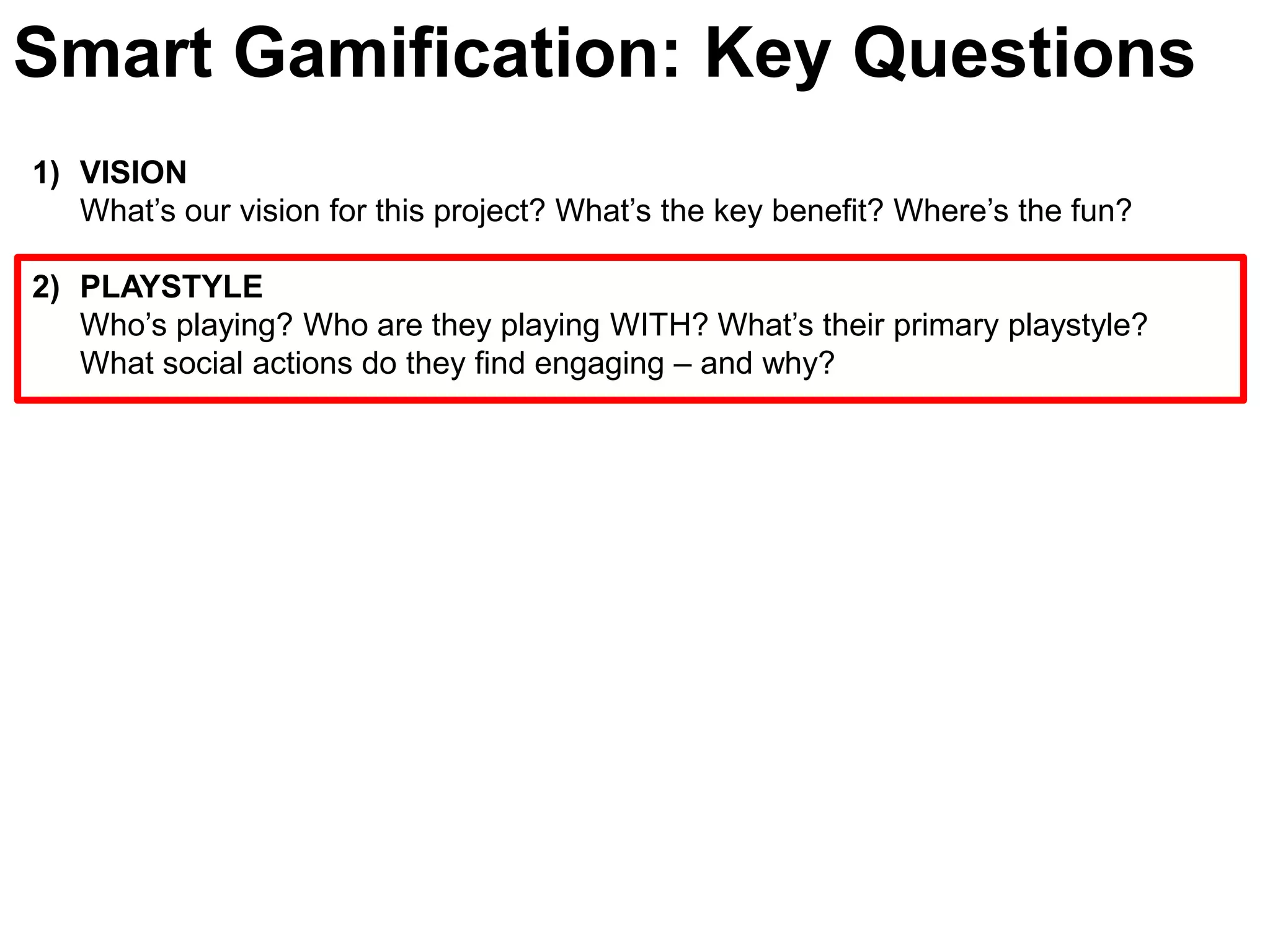 Smart Gamification: Key QuestionsVISIONWhat’s our vision for this project? What’s the key benefit? Where’s the fun?PLAYSTYLE Who’s playing? Who are they playing WITH? What’s their primary playstyle? What social actions do they find engaging – and why? 