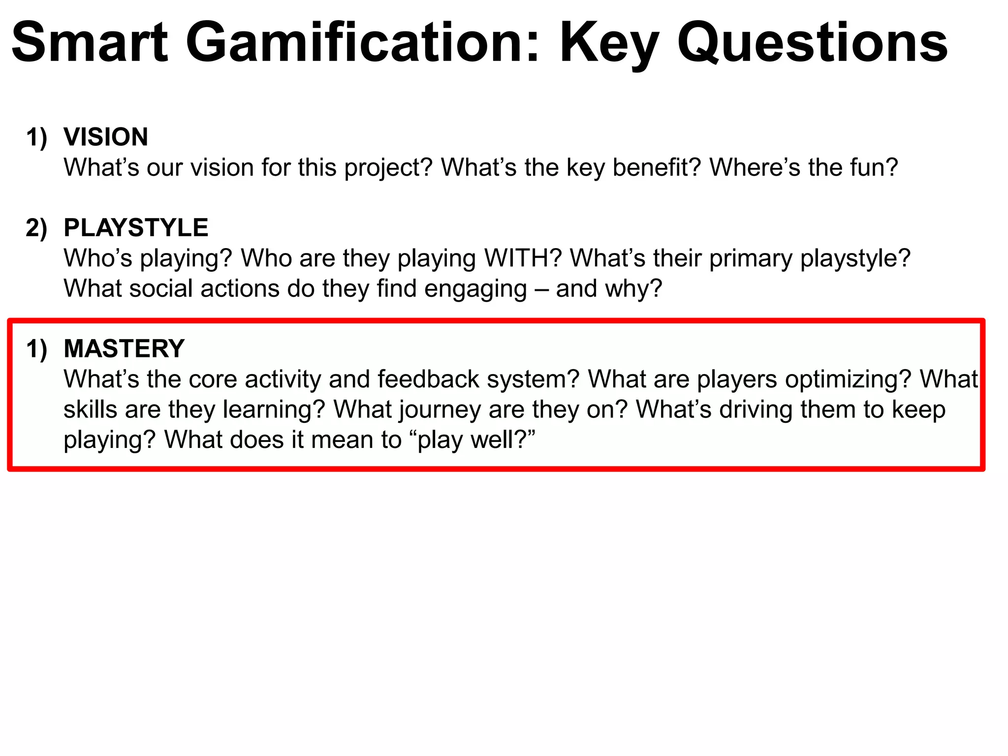 Smart Gamification: Key QuestionsVISIONWhat’s our vision for this project? What’s the key benefit? Where’s the fun?PLAYSTYLE Who’s playing? Who are they playing WITH? What’s their primary playstyle? What social actions do they find engaging – and why? MASTERYWhat’s the core activity and feedback system? What are players optimizing? What skills are they learning? What journey are they on? What’s driving them to keep playing? What does it mean to “play well?” 