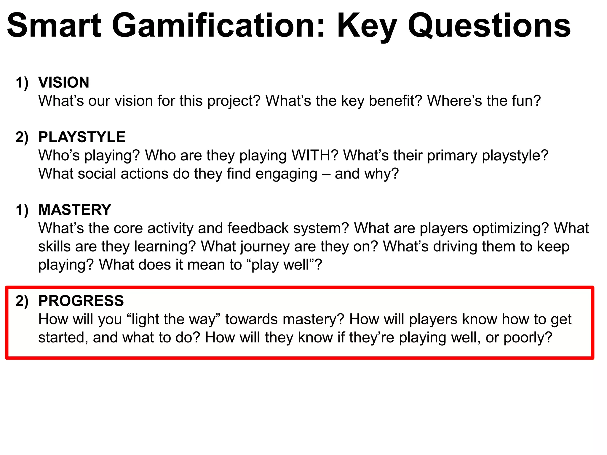 Smart Gamification: Key QuestionsVISIONWhat’s our vision for this project? What’s the key benefit? Where’s the fun?PLAYSTYLE Who’s playing? Who are they playing WITH? What’s their primary playstyle? What social actions do they find engaging – and why? MASTERYWhat’s the core activity and feedback system? What are players optimizing? What skills are they learning? What journey are they on? What’s driving them to keep playing? What does it mean to “play well”? PROGRESSHow will you “light the way” towards mastery? How will players know how to get started, and what to do? How will they know if they’re playing well, or poorly?