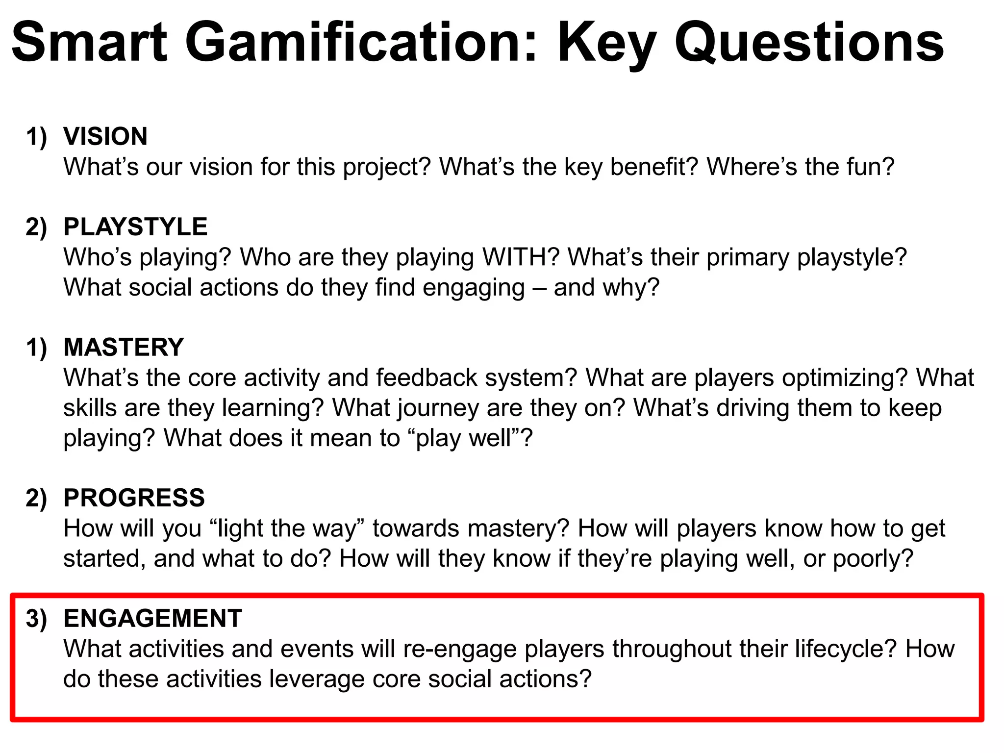 Smart Gamification: Key QuestionsVISIONWhat’s our vision for this project? What’s the key benefit? Where’s the fun?PLAYSTYLE Who’s playing? Who are they playing WITH? What’s their primary playstyle? What social actions do they find engaging – and why? MASTERYWhat’s the core activity and feedback system? What are players optimizing? What skills are they learning? What journey are they on? What’s driving them to keep playing? What does it mean to “play well”? PROGRESSHow will you “light the way” towards mastery? How will players know how to get started, and what to do? How will they know if they’re playing well, or poorly?ENGAGEMENT	What activities and events will re-engage players throughout their lifecycle? How do these activities leverage core social actions?  