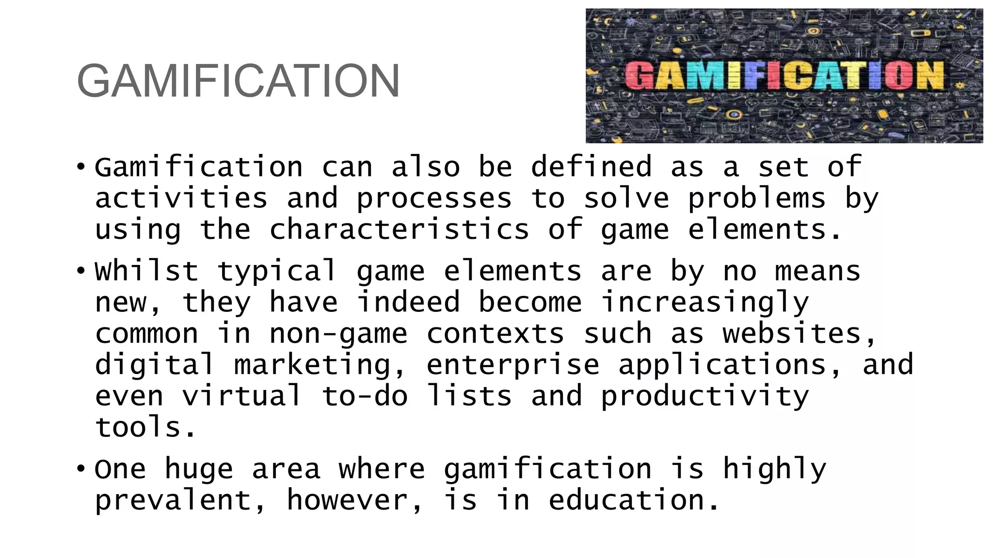 GAMIFICATION
• Gamification can also be defined as a set of
activities and processes to solve problems by
using the characteristics of game elements.
• Whilst typical game elements are by no means
new, they have indeed become increasingly
common in non-game contexts such as websites,
digital marketing, enterprise applications, and
even virtual to-do lists and productivity
tools.
• One huge area where gamification is highly
prevalent, however, is in education.
 
