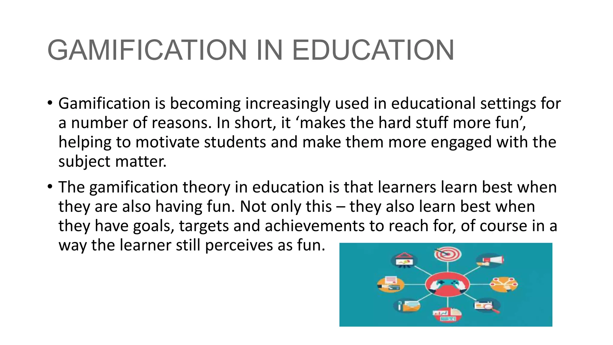 GAMIFICATION IN EDUCATION
• Gamification is becoming increasingly used in educational settings for
a number of reasons. In short, it ‘makes the hard stuff more fun’,
helping to motivate students and make them more engaged with the
subject matter.
• The gamification theory in education is that learners learn best when
they are also having fun. Not only this – they also learn best when
they have goals, targets and achievements to reach for, of course in a
way the learner still perceives as fun.
 