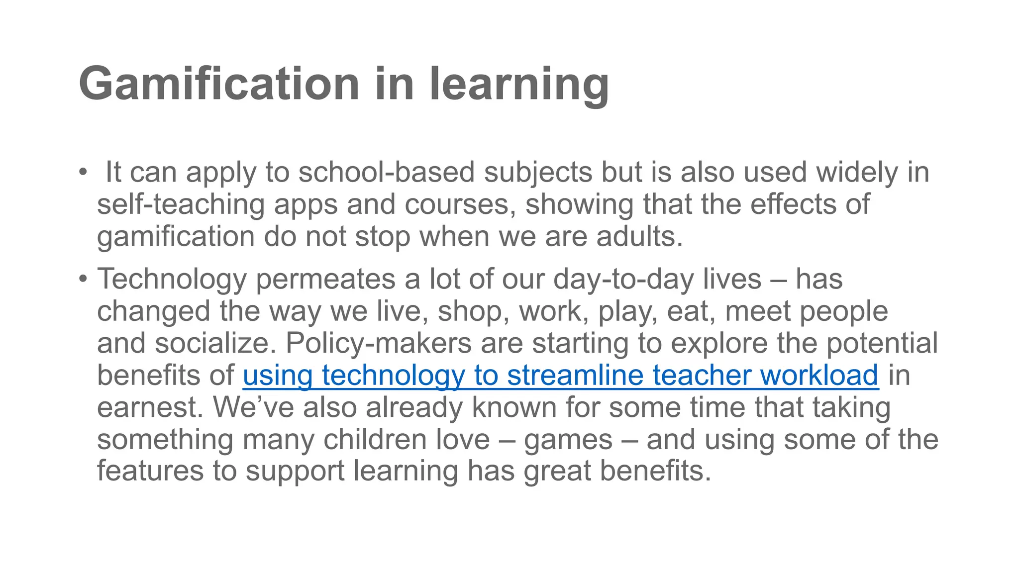 Gamification in learning
• It can apply to school-based subjects but is also used widely in
self-teaching apps and courses, showing that the effects of
gamification do not stop when we are adults.
• Technology permeates a lot of our day-to-day lives – has
changed the way we live, shop, work, play, eat, meet people
and socialize. Policy-makers are starting to explore the potential
benefits of using technology to streamline teacher workload in
earnest. We’ve also already known for some time that taking
something many children love – games – and using some of the
features to support learning has great benefits.
 