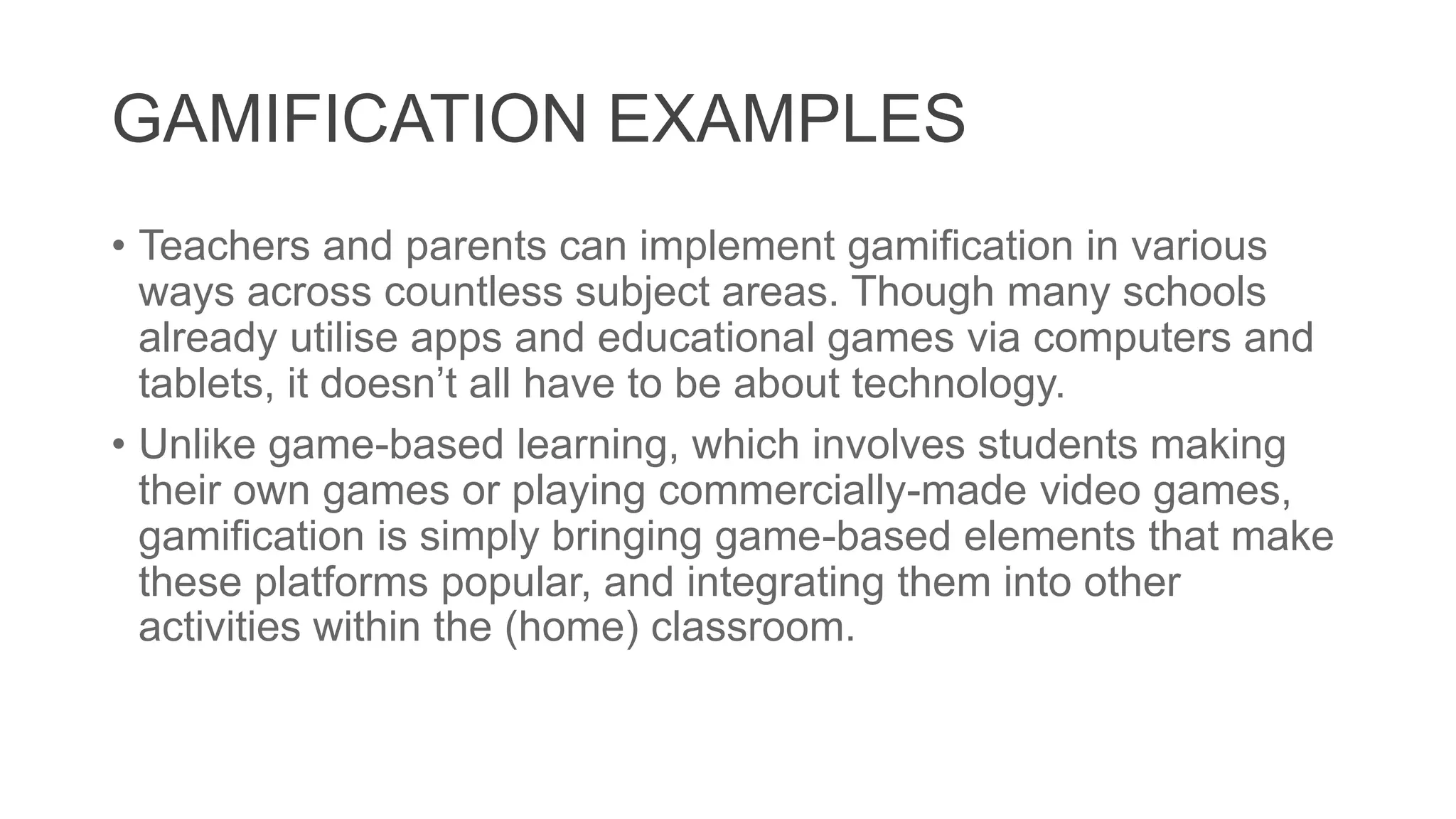 GAMIFICATION EXAMPLES
• Teachers and parents can implement gamification in various
ways across countless subject areas. Though many schools
already utilise apps and educational games via computers and
tablets, it doesn’t all have to be about technology.
• Unlike game-based learning, which involves students making
their own games or playing commercially-made video games,
gamification is simply bringing game-based elements that make
these platforms popular, and integrating them into other
activities within the (home) classroom.
 