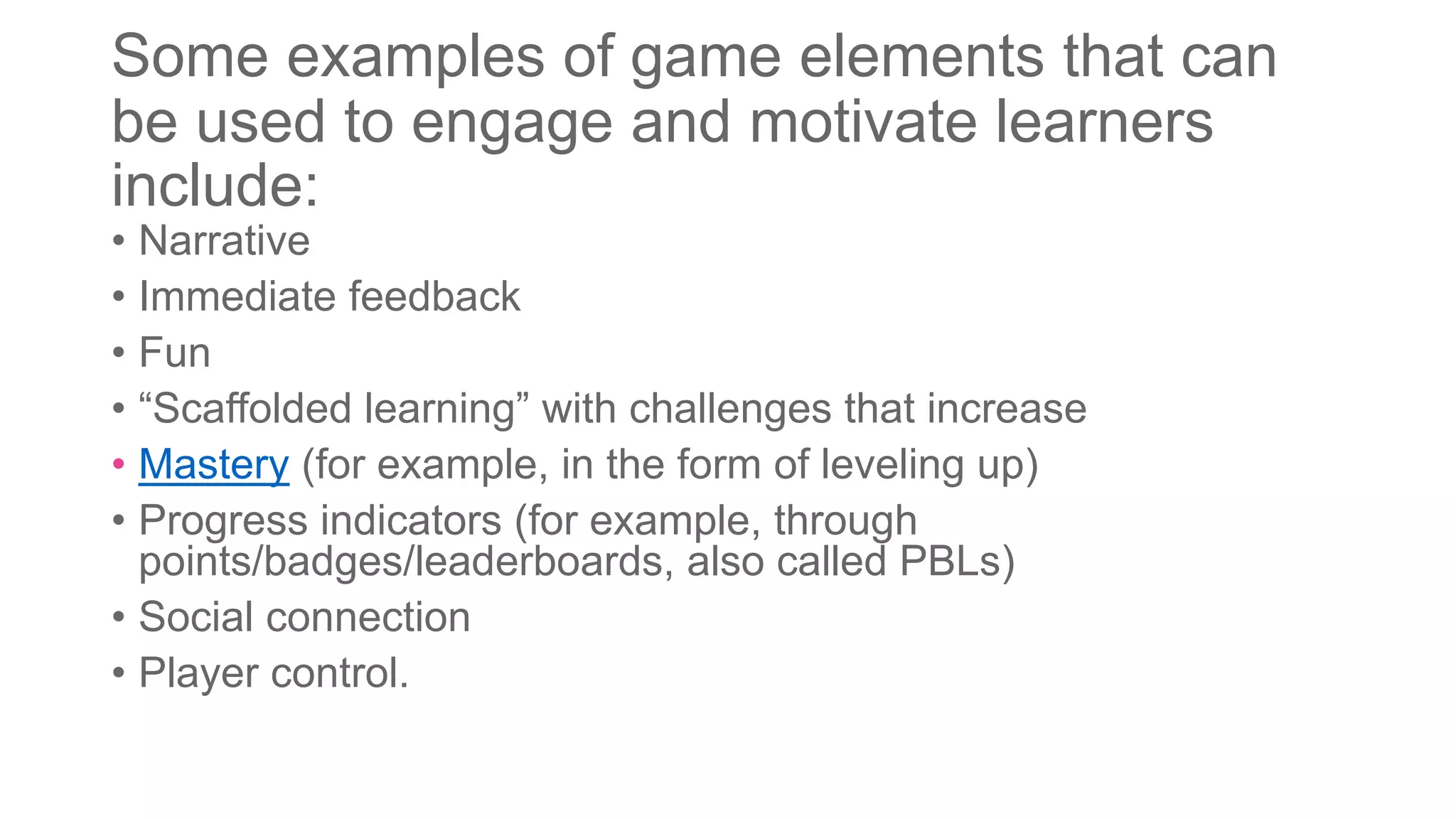 Some examples of game elements that can
be used to engage and motivate learners
include:
• Narrative
• Immediate feedback
• Fun
• “Scaffolded learning” with challenges that increase
• Mastery (for example, in the form of leveling up)
• Progress indicators (for example, through
points/badges/leaderboards, also called PBLs)
• Social connection
• Player control.
 