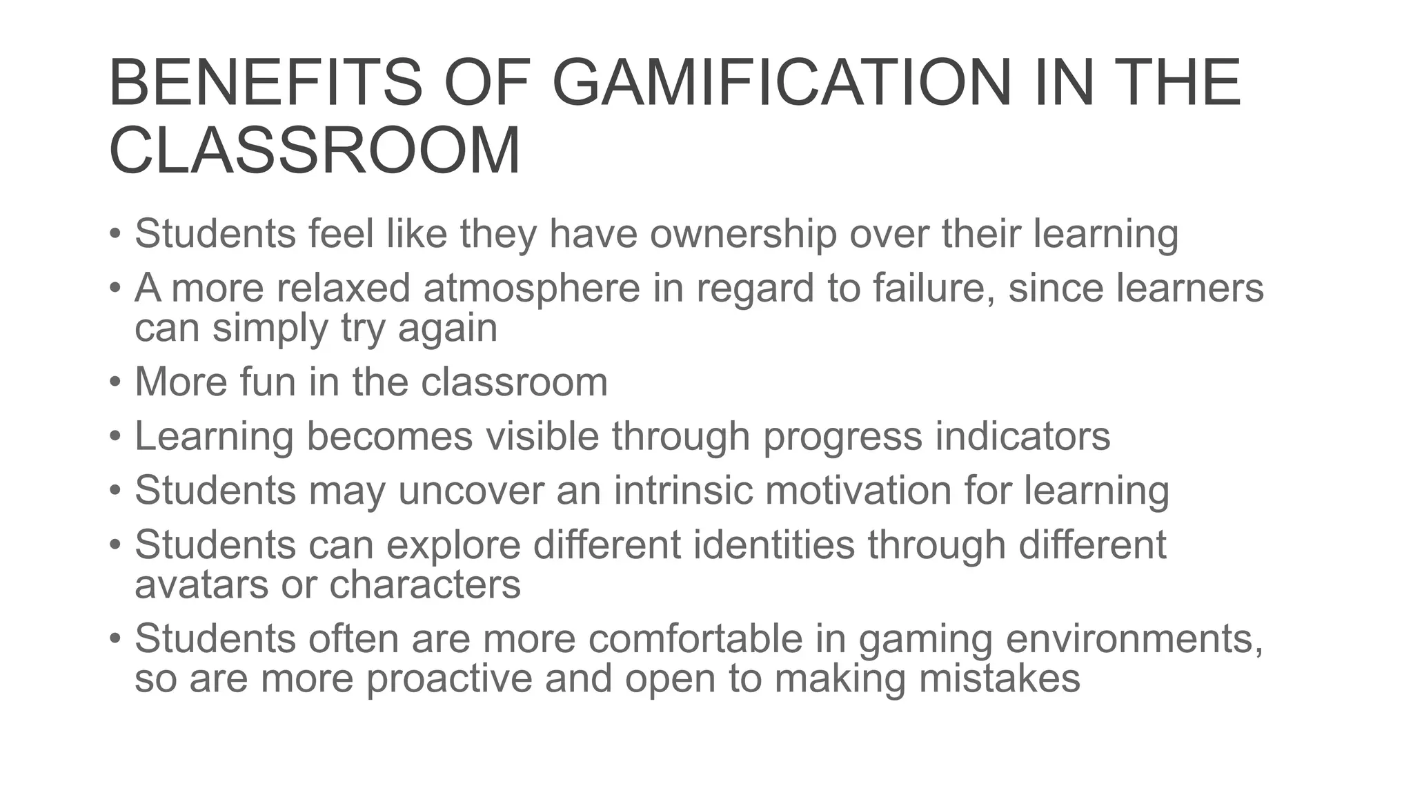 BENEFITS OF GAMIFICATION IN THE
CLASSROOM
• Students feel like they have ownership over their learning
• A more relaxed atmosphere in regard to failure, since learners
can simply try again
• More fun in the classroom
• Learning becomes visible through progress indicators
• Students may uncover an intrinsic motivation for learning
• Students can explore different identities through different
avatars or characters
• Students often are more comfortable in gaming environments,
so are more proactive and open to making mistakes
 