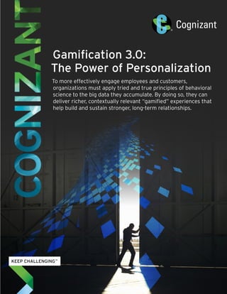 Gamification 3.0: 
The Power of Personalization 
To more effectively engage employees and customers, 
organizations must apply tried and true principles of behavioral 
science to the big data they accumulate. By doing so, they can 
deliver richer, contextually relevant “gamified” experiences that 
help build and sustain stronger, long-term relationships. 
 