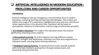  ARTIFICIAL INTELLIGENCE IN MODERN EDUCATION :
PROS,CONS AND CAREER OPPORTUNITIES
• Introduction:
Artificial Intelligence (AI) has emerged as a transformative force in modern
education, reshaping teaching and learning methodologies. This analysis will
explore the usage of AI in education, highlighting its pros and cons, and discuss
career opportunities in this dynamic field. Evaluation will be based on
participation, relevance of information, and the range of information provided.
1. AI in Modern Education: AI's usage in the education sector has evolved
significantly, impacting various aspects:
• a) Personalized Learning: AI-driven adaptive learning platforms analyze
students' strengths and weaknesses, tailoring curriculum and assignments to
individual needs, ensuring better learning outcomes.
• b)Intelligent Tutoring Systems: AI-powered virtual tutors provide students
with immediate feedback, guiding them through complex topics and
promoting self-paced learning.
 