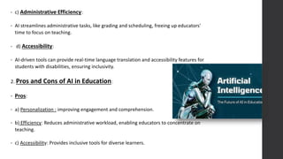 • c) Administrative Efficiency:
• AI streamlines administrative tasks, like grading and scheduling, freeing up educators'
time to focus on teaching.
• d) Accessibility:
• AI-driven tools can provide real-time language translation and accessibility features for
students with disabilities, ensuring inclusivity.
2. Pros and Cons of AI in Education:
• Pros:
• a) Personalization : improving engagement and comprehension.
• b) Efficiency: Reduces administrative workload, enabling educators to concentrate on
teaching.
• c) Accessibility: Provides inclusive tools for diverse learners.
 