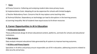 • Cons:
a) Privacy Concerns: Collecting and analyzing student data raises privacy issues.
b) Implementation Costs: Adopting AI can be expensive for schools with limited budgets.
c) Teacher Redundancy Fears: Concerns that AI may replace some teaching roles.
d) Technical Glitches: Dependency on technology can lead to disruptions in the learning process.
e) Learning Inequality: Not all students have equal access to AI-driven resources
3. Career Opportunities in AI in Education:
a) AI Education Specialist:
These professionals design AI-driven educational content, platforms, and tools for schools and educational
institutions.
b) Data Analysts:
Data analysts interpret educational data generated by AI systems to improve learning outcomes.
c) AI Ethics and Privacy Experts:
Specialists in AI ethics and privacy ensure responsible use of AI in education, addressing concerns related to
data security and privacy.
 