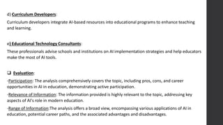 d) Curriculum Developers:
Curriculum developers integrate AI-based resources into educational programs to enhance teaching
and learning.
e) Educational Technology Consultants:
These professionals advise schools and institutions on AI implementation strategies and help educators
make the most of AI tools.
 Evaluation:
-Participation: The analysis comprehensively covers the topic, including pros, cons, and career
opportunities in AI in education, demonstrating active participation.
-Relevance of Information: The information provided is highly relevant to the topic, addressing key
aspects of AI's role in modern education.
-Range of Information:The analysis offers a broad view, encompassing various applications of AI in
education, potential career paths, and the associated advantages and disadvantages.
 