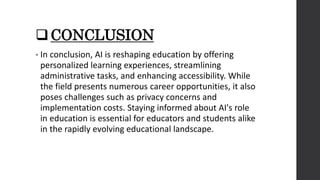 CONCLUSION
• In conclusion, AI is reshaping education by offering
personalized learning experiences, streamlining
administrative tasks, and enhancing accessibility. While
the field presents numerous career opportunities, it also
poses challenges such as privacy concerns and
implementation costs. Staying informed about AI's role
in education is essential for educators and students alike
in the rapidly evolving educational landscape.
 