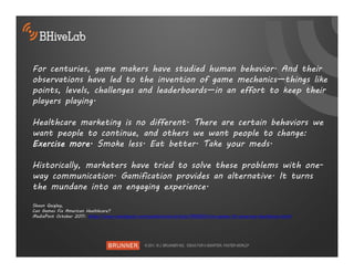 For centuries, game makers have studied human behavior. And their
observations have led to the invention of game mechanics—things like
points, levels, challenges and leaderboards—in an effort to keep their
players playing.

Healthcare marketing is no different. There are certain behaviors we
want people to continue, and others we want people to change:
Exercise more. Smoke less. Eat better. Take your meds.

Historically, marketers have tried to solve these problems with one-
way communication. Gamification provides an alternative. It turns
the mundane into an engaging experience.
Shaun Quigley,
Can Games Fix American Healthcare?
MediaPost October 2011: http://www.mediapost.com/publications/article/160620/can-games-fix-american-healthcare.html
 
