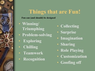 Things that are Fun!
• Winning/
Triumphing
• Problem-solving
• Exploring
• Chilling
• Teamwork
• Recognition
• Collecting
• Surprise
• Imagination
• Sharing
• Role Playing
• Customization
• Goofing off
Fun can (and should) be designed
 
