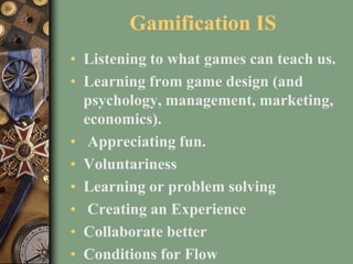 Gamification IS
• Listening to what games can teach us.
• Learning from game design (and
psychology, management, marketing,
economics).
• Appreciating fun.
• Voluntariness
• Learning or problem solving
• Creating an Experience
• Collaborate better
• Conditions for Flow
 