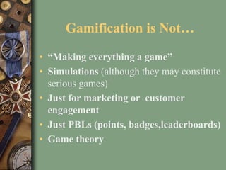 Gamification is Not…
• “Making everything a game”
• Simulations (although they may constitute
serious games)
• Just for marketing or customer
engagement
• Just PBLs (points, badges,leaderboards)
• Game theory
 