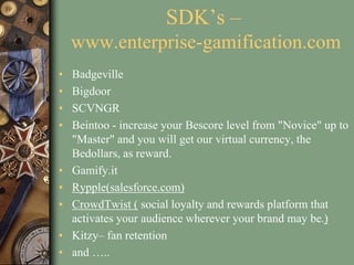 SDK’s –
www.enterprise-gamification.com
• Badgeville
• Bigdoor
• SCVNGR
• Beintoo - increase your Bescore level from "Novice" up to
"Master" and you will get our virtual currency, the
Bedollars, as reward.
• Gamify.it
• Rypple(salesforce.com)
• CrowdTwist ( social loyalty and rewards platform that
activates your audience wherever your brand may be.)
• Kitzy– fan retention
• and …..
 