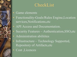 CheckList
• Game elements
• Functionality-Goals/Rules Engine,Location
services,Notifications,etc
• API Access and Documentation.
• Security Features – Authentication,SSO,etc
• Administration abilitites
• Infrastructure – Technology Supported,
Repository of Artifacts,etc
• Cost ,Licences
 