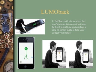 LUMOback
LUMOback will vibrate when the
user’s posture is incorrect so it can
be fixed in real time and displays a
cute on-screen guide to help your
correct your stance
 