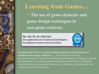 Learning from Games…
• The use of game elements and
game design techniques in
non-game contexts.
Gamification is the use of game design techniques and mechanics to
problems and engage audiences. […] Gamification works by …
taking advantage of humans' psychological predisposition to engage in gaming.
The technique can encourage people to perform chores that they ordinarily
consider boring, such as completing surveys, shopping, or reading web sites.
– Jeff Atwood on Gamification
 