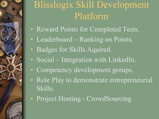Blisslogix Skill Development
Platform
• Reward Points for Completed Tests.
• Leaderboard – Ranking on Points.
• Badges for Skills Aquired.
• Social – Integration with LinkedIn.
• Competency development groups.
• Role Play to demonstrate entrepreneurial
Skills.
• Project Hosting - CrowdSourcing
 
