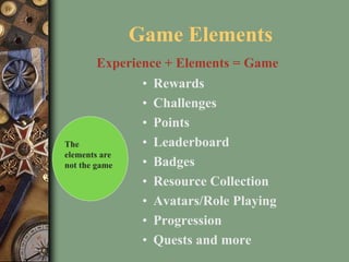 • Rewards
• Challenges
• Points
• Leaderboard
• Badges
• Resource Collection
• Avatars/Role Playing
• Progression
• Quests and more
Game Elements
Experience + Elements = Game
The
elements are
not the game
 