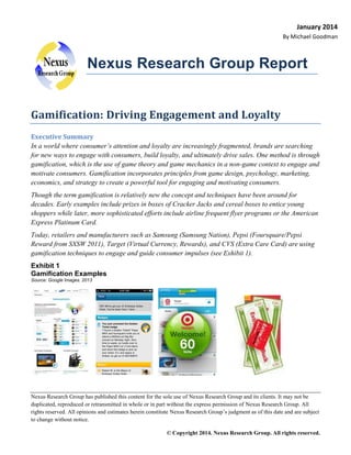 January 2014
By Michael Goodman

Nexus Research Group Report
Gamification: Driving Engagement and Loyalty
Executive Summary
In a world where consumer’s attention and loyalty are increasingly fragmented, brands are searching
for new ways to engage with consumers, build loyalty, and ultimately drive sales. One method is through
gamification, which is the use of game theory and game mechanics in a non-game context to engage and
motivate consumers. Gamification incorporates principles from game design, psychology, marketing,
economics, and strategy to create a powerful tool for engaging and motivating consumers.
Though the term gamification is relatively new the concept and techniques have been around for
decades. Early examples include prizes in boxes of Cracker Jacks and cereal boxes to entice young
shoppers while later, more sophisticated efforts include airline frequent flyer programs or the American
Express Platinum Card.
Today, retailers and manufacturers such as Samsung (Samsung Nation), Pepsi (Foursquare/Pepsi
Reward from SXSW 2011), Target (Virtual Currency, Rewards), and CVS (Extra Care Card) are using
gamification techniques to engage and guide consumer impulses (see Exhibit 1).
Exhibit 1
Gamification Examples
Source: Google Images. 2013

Nexus Research Group has published this content for the sole use of Nexus Research Group and its clients. It may not be
duplicated, reproduced or retransmitted in whole or in part without the express permission of Nexus Research Group. All
rights reserved. All opinions and estimates herein constitute Nexus Research Group’s judgment as of this date and are subject
to change without notice.
© Copyright 2014. Nexus Research Group. All rights reserved.

 