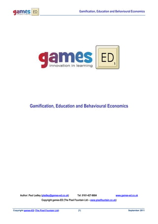 Gamification, Education and Behavioural Economics




               Gamification, Education and Behavioural Economics




      Author: Paul Ladley (pladley@games-ed.co.uk)         Tel: 0161-427-8684                 www.games-ed.co.uk
                          Copyright games-ED (The Pixel Fountain Ltd – www.pixelfountain.co.uk)


Copyright games-ED (The Pixel Fountain Ltd)                [1]                                          September 2011
 