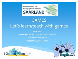 GAMES 
Let’s learn/teach with games 
2013-2015 
Comenius Project - Lycée Giraux Sannier 
Marie-Hélène Fasquel 
October 13, 2014 – LPM. 
 