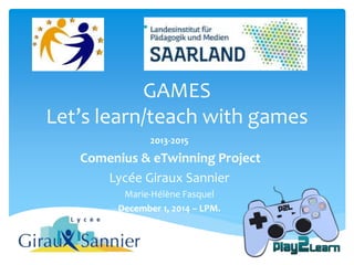 GAMES 
Let’s learn/teach with games 
2013-2015 
Comenius & eTwinning Project 
Lycée Giraux Sannier 
Marie-Hélène Fasquel 
December 1, 2014 – LPM. 
 