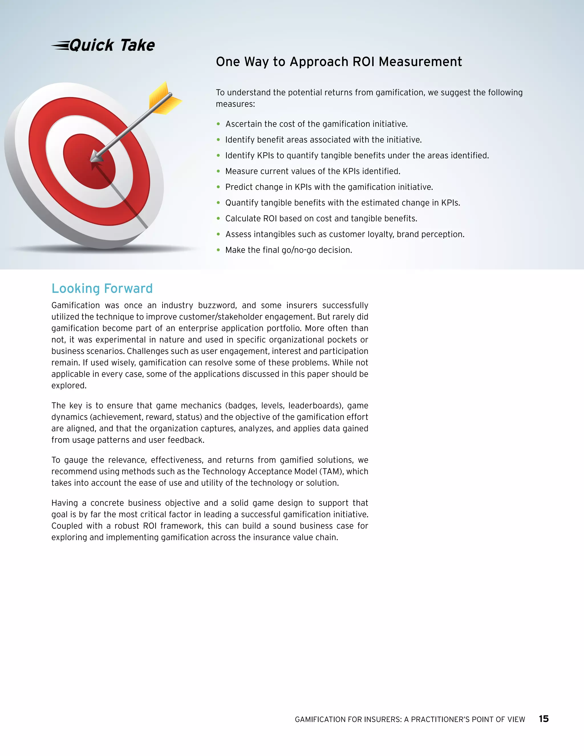 GAMIFICATION FOR INSURERS: A PRACTITIONER’S POINT OF VIEW 15
Looking Forward
Gamification was once an industry buzzword, and some insurers successfully
utilized the technique to improve customer/stakeholder engagement. But rarely did
gamification become part of an enterprise application portfolio. More often than
not, it was experimental in nature and used in specific organizational pockets or
business scenarios. Challenges such as user engagement, interest and participation
remain. If used wisely, gamification can resolve some of these problems. While not
applicable in every case, some of the applications discussed in this paper should be
explored.
The key is to ensure that game mechanics (badges, levels, leaderboards), game
dynamics (achievement, reward, status) and the objective of the gamification effort
are aligned, and that the organization captures, analyzes, and applies data gained
from usage patterns and user feedback.
To gauge the relevance, effectiveness, and returns from gamified solutions, we
recommend using methods such as the Technology Acceptance Model (TAM), which
takes into account the ease of use and utility of the technology or solution.
Having a concrete business objective and a solid game design to support that
goal is by far the most critical factor in leading a successful gamification initiative.
Coupled with a robust ROI framework, this can build a sound business case for
exploring and implementing gamification across the insurance value chain.
One Way to Approach ROI Measurement
To understand the potential returns from gamification, we suggest the following
measures:
•	Ascertain the cost of the gamification initiative.
•	Identify benefit areas associated with the initiative.
•	Identify KPIs to quantify tangible benefits under the areas identified.
•	Measure current values of the KPIs identified.
•	Predict change in KPIs with the gamification initiative.
•	Quantify tangible benefits with the estimated change in KPIs.
•	Calculate ROI based on cost and tangible benefits.
•	Assess intangibles such as customer loyalty, brand perception.
•	Make the final go/no-go decision.
Quick Take
 