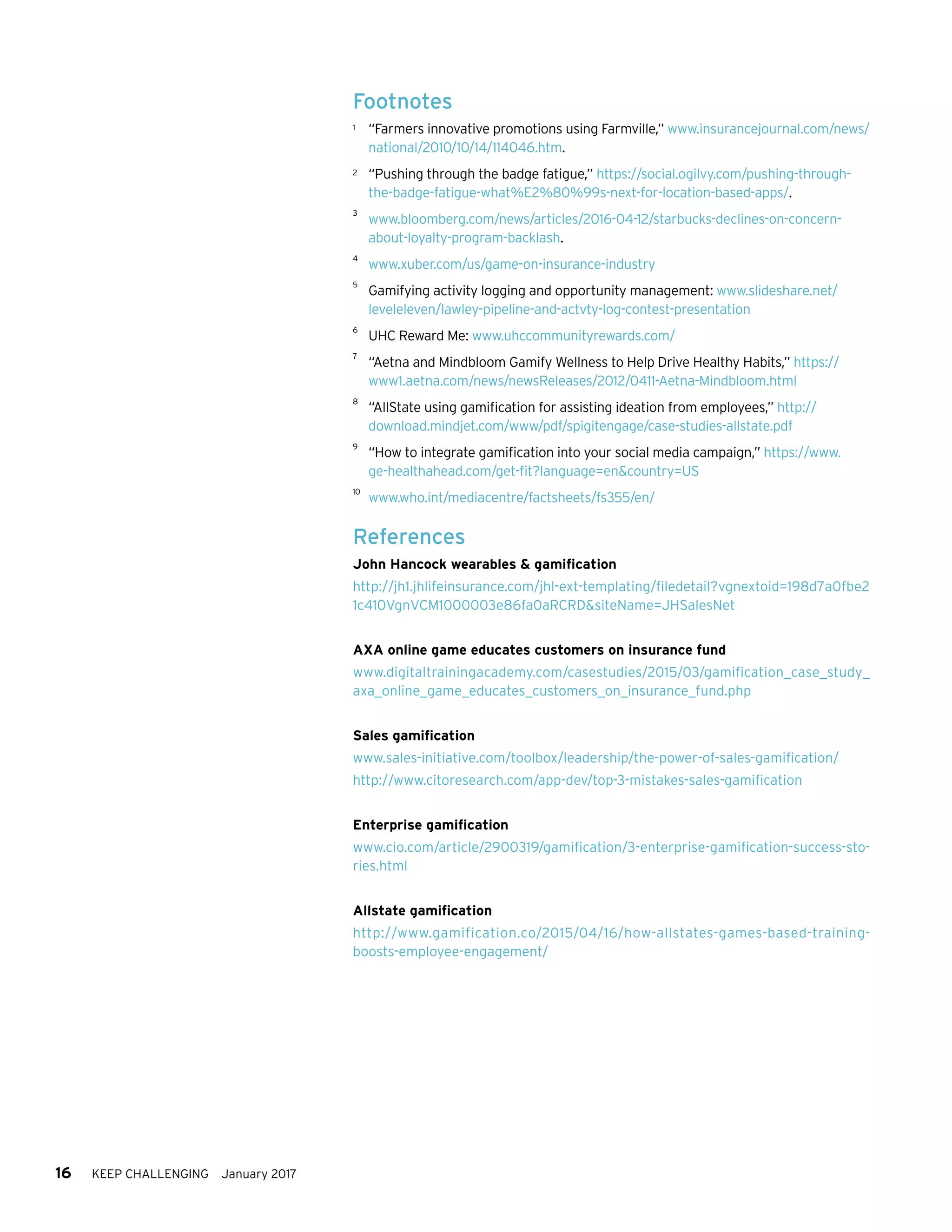 16 KEEP CHALLENGING January 2017
Footnotes
1	 “Farmers innovative promotions using Farmville,” www.insurancejournal.com/news/
national/2010/10/14/114046.htm.
2	 “Pushing through the badge fatigue,” https://social.ogilvy.com/pushing-through-
the-badge-fatigue-what%E2%80%99s-next-for-location-based-apps/.
3	
www.bloomberg.com/news/articles/2016-04-12/starbucks-declines-on-concern-
about-loyalty-program-backlash.	
4	
www.xuber.com/us/game-on-insurance-industry
5	
Gamifying activity logging and opportunity management: www.slideshare.net/
leveleleven/lawley-pipeline-and-actvty-log-contest-presentation
6	
UHC Reward Me: www.uhccommunityrewards.com/
7	
“Aetna and Mindbloom Gamify Wellness to Help Drive Healthy Habits,” https://
www1.aetna.com/news/newsReleases/2012/0411-Aetna-Mindbloom.html
8	
“AllState using gamification for assisting ideation from employees,” http://
download.mindjet.com/www/pdf/spigitengage/case-studies-allstate.pdf
9	
“How to integrate gamification into your social media campaign,” https://www.
ge-healthahead.com/get-fit?language=en&country=US
10	
www.who.int/mediacentre/factsheets/fs355/en/
References
John Hancock wearables & gamification
http://jh1.jhlifeinsurance.com/jhl-ext-templating/filedetail?vgnextoid=198d7a0fbe2
1c410VgnVCM1000003e86fa0aRCRD&siteName=JHSalesNet
AXA online game educates customers on insurance fund
www.digitaltrainingacademy.com/casestudies/2015/03/gamification_case_study_
axa_online_game_educates_customers_on_insurance_fund.php
Sales gamification
www.sales-initiative.com/toolbox/leadership/the-power-of-sales-gamification/
http://www.citoresearch.com/app-dev/top-3-mistakes-sales-gamification
Enterprise gamification
www.cio.com/article/2900319/gamification/3-enterprise-gamification-success-sto-
ries.html
Allstate gamification
http://www.gamification.co/2015/04/16/how-allstates-games-based-training-
boosts-employee-engagement/
 