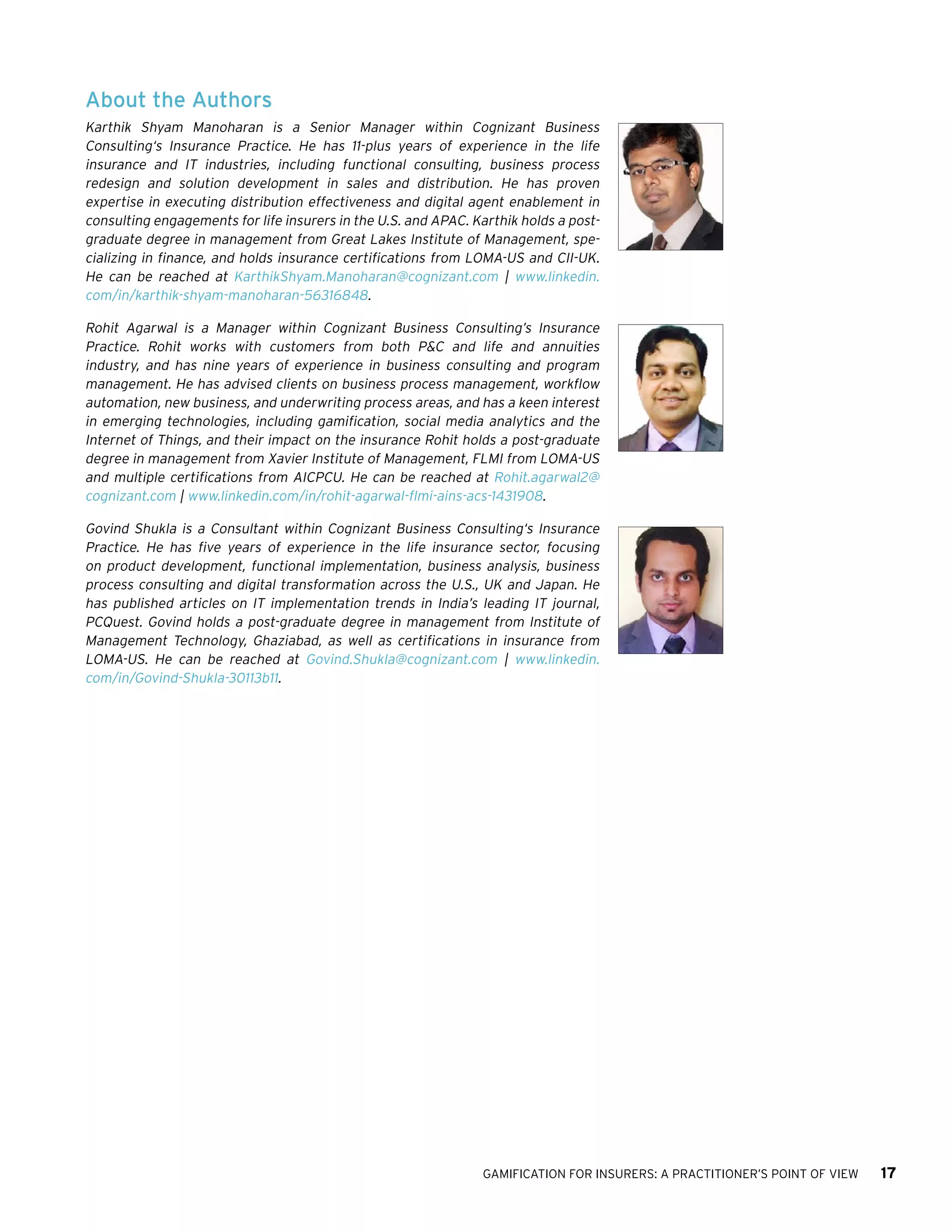 About the Authors
Karthik Shyam Manoharan is a Senior Manager within Cognizant Business
Consulting‘s Insurance Practice. He has 11-plus years of experience in the life
insurance and IT industries, including functional consulting, business process
redesign and solution development in sales and distribution. He has proven
expertise in executing distribution effectiveness and digital agent enablement in
consulting engagements for life insurers in the U.S. and APAC. Karthik holds a post-
graduate degree in management from Great Lakes Institute of Management, spe-
cializing in finance, and holds insurance certifications from LOMA-US and CII-UK.
He can be reached at KarthikShyam.Manoharan@cognizant.com | www.linkedin.
com/in/karthik-shyam-manoharan-56316848.
Rohit Agarwal is a Manager within Cognizant Business Consulting’s Insurance
Practice. Rohit works with customers from both P&C and life and annuities
industry, and has nine years of experience in business consulting and program
management. He has advised clients on business process management, workflow
automation, new business, and underwriting process areas, and has a keen interest
in emerging technologies, including gamification, social media analytics and the
Internet of Things, and their impact on the insurance Rohit holds a post-graduate
degree in management from Xavier Institute of Management, FLMI from LOMA-US
and multiple certifications from AICPCU. He can be reached at Rohit.agarwal2@
cognizant.com | www.linkedin.com/in/rohit-agarwal-flmi-ains-acs-1431908.
Govind Shukla is a Consultant within Cognizant Business Consulting‘s Insurance
Practice. He has five years of experience in the life insurance sector, focusing
on product development, functional implementation, business analysis, business
process consulting and digital transformation across the U.S., UK and Japan. He
has published articles on IT implementation trends in India’s leading IT journal,
PCQuest. Govind holds a post-graduate degree in management from Institute of
Management Technology, Ghaziabad, as well as certifications in insurance from
LOMA-US. He can be reached at Govind.Shukla@cognizant.com | www.linkedin.
com/in/Govind-Shukla-30113b11.
GAMIFICATION FOR INSURERS: A PRACTITIONER’S POINT OF VIEW 17
 