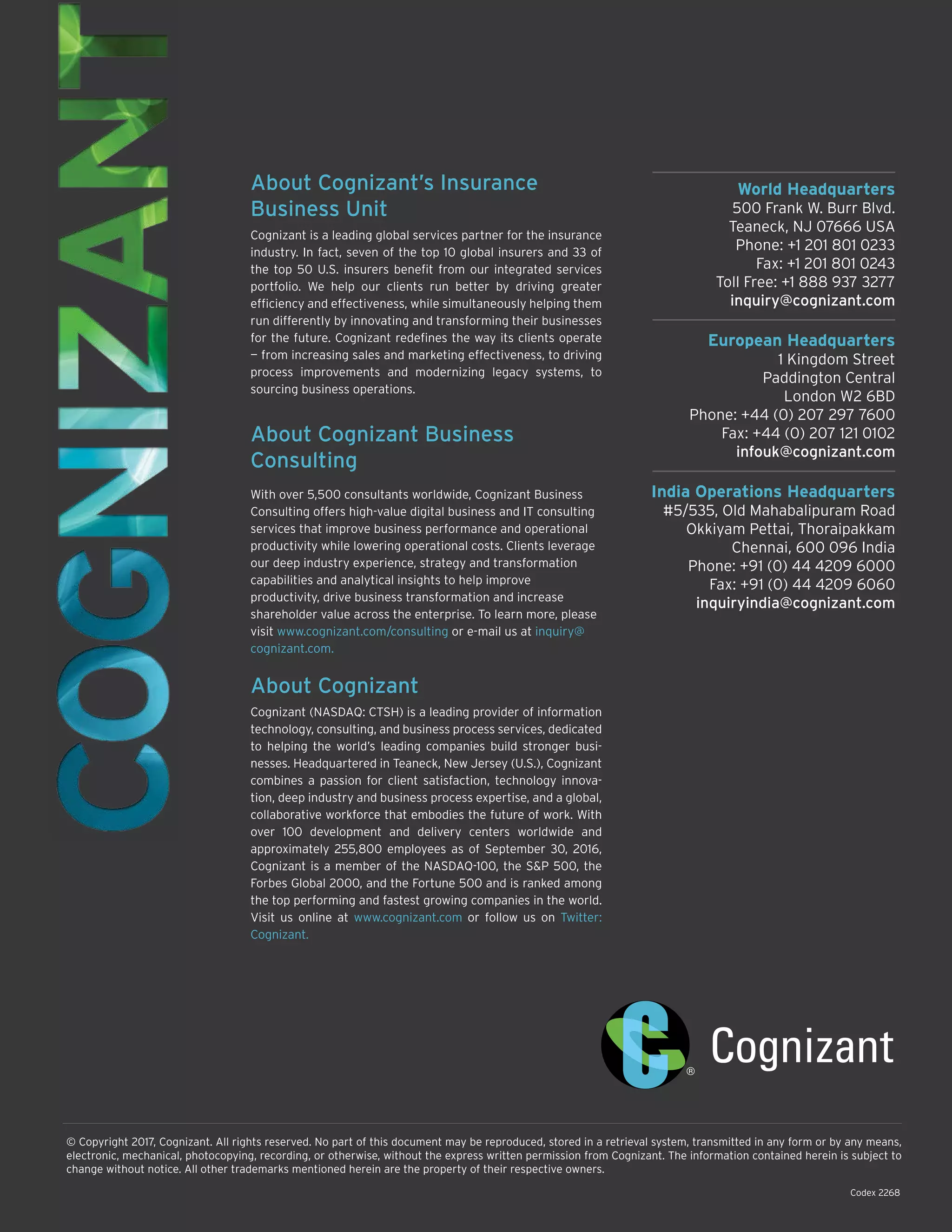 World Headquarters
500 Frank W. Burr Blvd.
Teaneck, NJ 07666 USA
Phone: +1 201 801 0233
Fax: +1 201 801 0243
Toll Free: +1 888 937 3277
inquiry@cognizant.com
European Headquarters
1 Kingdom Street
Paddington Central
London W2 6BD
Phone: +44 (0) 207 297 7600
Fax: +44 (0) 207 121 0102
infouk@cognizant.com
India Operations Headquarters
#5/535, Old Mahabalipuram Road
Okkiyam Pettai, Thoraipakkam
Chennai, 600 096 India
Phone: +91 (0) 44 4209 6000
Fax: +91 (0) 44 4209 6060
inquiryindia@cognizant.com
© Copyright 2017, Cognizant. All rights reserved. No part of this document may be reproduced, stored in a retrieval system, transmitted in any form or by any means,
electronic, mechanical, photocopying, recording, or otherwise, without the express written permission from Cognizant. The information contained herein is subject to
change without notice. All other trademarks mentioned herein are the property of their respective owners.
About Cognizant’s Insurance
Business Unit
Cognizant is a leading global services partner for the insurance
industry. In fact, seven of the top 10 global insurers and 33 of
the top 50 U.S. insurers benefit from our integrated services
portfolio. We help our clients run better by driving greater
efficiency and effectiveness, while simultaneously helping them
run differently by innovating and transforming their businesses
for the future. Cognizant redefines the way its clients operate
— from increasing sales and marketing effectiveness, to driving
process improvements and modernizing legacy systems, to
sourcing business operations.
About Cognizant Business
Consulting
With over 5,500 consultants worldwide, Cognizant Business
Consulting offers high-value digital business and IT consulting
services that improve business performance and operational
productivity while lowering operational costs. Clients leverage
our deep industry experience, strategy and transformation
capabilities and analytical insights to help improve
productivity, drive business transformation and increase
shareholder value across the enterprise. To learn more, please
visit www.cognizant.com/consulting or e-mail us at inquiry@
cognizant.com.
About Cognizant
Cognizant (NASDAQ: CTSH) is a leading provider of information
technology, consulting, and business process services, dedicated
to helping the world’s leading companies build stronger busi-
nesses. Headquartered in Teaneck, New Jersey (U.S.), Cognizant
combines a passion for client satisfaction, technology innova-
tion, deep industry and business process expertise, and a global,
collaborative workforce that embodies the future of work. With
over 100 development and delivery centers worldwide and
approximately 255,800 employees as of September 30, 2016,
Cognizant is a member of the NASDAQ-100, the S&P 500, the
Forbes Global 2000, and the Fortune 500 and is ranked among
the top performing and fastest growing companies in the world.
Visit us online at www.cognizant.com or follow us on Twitter:
Cognizant.
Codex 2268
 