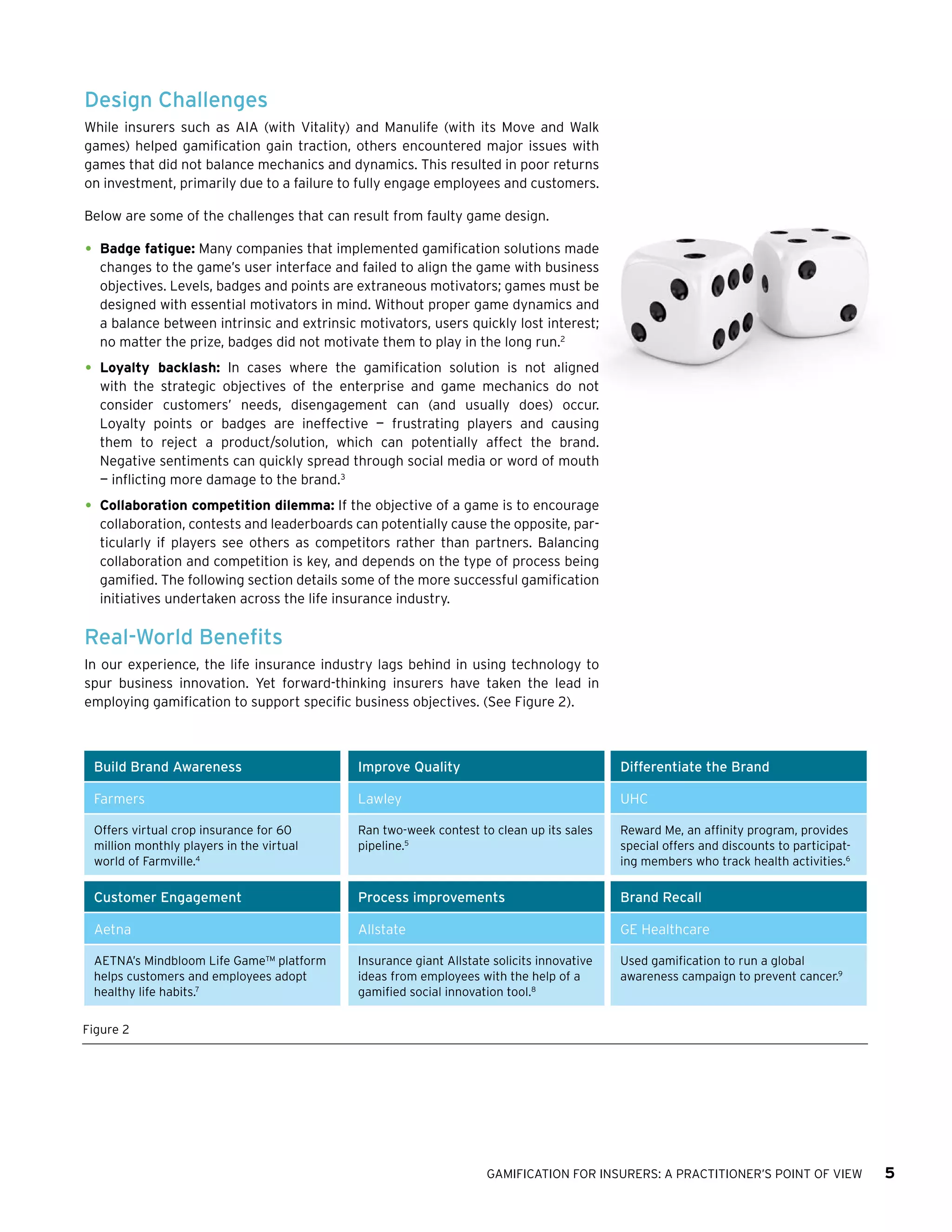 GAMIFICATION FOR INSURERS: A PRACTITIONER’S POINT OF VIEW 5
Design Challenges
While insurers such as AIA (with Vitality) and Manulife (with its Move and Walk
games) helped gamification gain traction, others encountered major issues with
games that did not balance mechanics and dynamics. This resulted in poor returns
on investment, primarily due to a failure to fully engage employees and customers.
Below are some of the challenges that can result from faulty game design.
•	Badge fatigue: Many companies that implemented gamification solutions made
changes to the game’s user interface and failed to align the game with business
objectives. Levels, badges and points are extraneous motivators; games must be
designed with essential motivators in mind. Without proper game dynamics and
a balance between intrinsic and extrinsic motivators, users quickly lost interest;
no matter the prize, badges did not motivate them to play in the long run.2
•	Loyalty backlash: In cases where the gamification solution is not aligned
with the strategic objectives of the enterprise and game mechanics do not
consider customers’ needs, disengagement can (and usually does) occur.
Loyalty points or badges are ineffective — frustrating players and causing
them to reject a product/solution, which can potentially affect the brand.
Negative sentiments can quickly spread through social media or word of mouth
— inflicting more damage to the brand.3
•	Collaboration competition dilemma: If the objective of a game is to encourage
collaboration, contests and leaderboards can potentially cause the opposite, par­
ticularly if players see others as competitors rather than partners. Balancing
collaboration and competition is key, and depends on the type of process being
gamified. The following section details some of the more successful gamification
initiatives undertaken across the life insurance industry.
Real-World Benefits
In our experience, the life insurance industry lags behind in using technology to
spur business innovation. Yet forward-thinking insurers have taken the lead in
employing gamification to support specific business objectives. (See Figure 2).
Figure 2
Build Brand Awareness Improve Quality Differentiate the Brand
Farmers Lawley UHC
Offers virtual crop insurance for 60
million monthly players in the virtual
world of Farmville.4
Ran two-week contest to clean up its sales
pipeline.5
Reward Me, an affinity program, provides
special offers and discounts to participat-
ing members who track health activities.6
Customer Engagement Process improvements Brand Recall
Aetna Allstate GE Healthcare
AETNA’s Mindbloom Life Game™ platform
helps customers and employees adopt
healthy life habits.7
Insurance giant Allstate solicits innovative
ideas from employees with the help of a
gamified social innovation tool.8
Used gamification to run a global
awareness campaign to prevent cancer.9
 