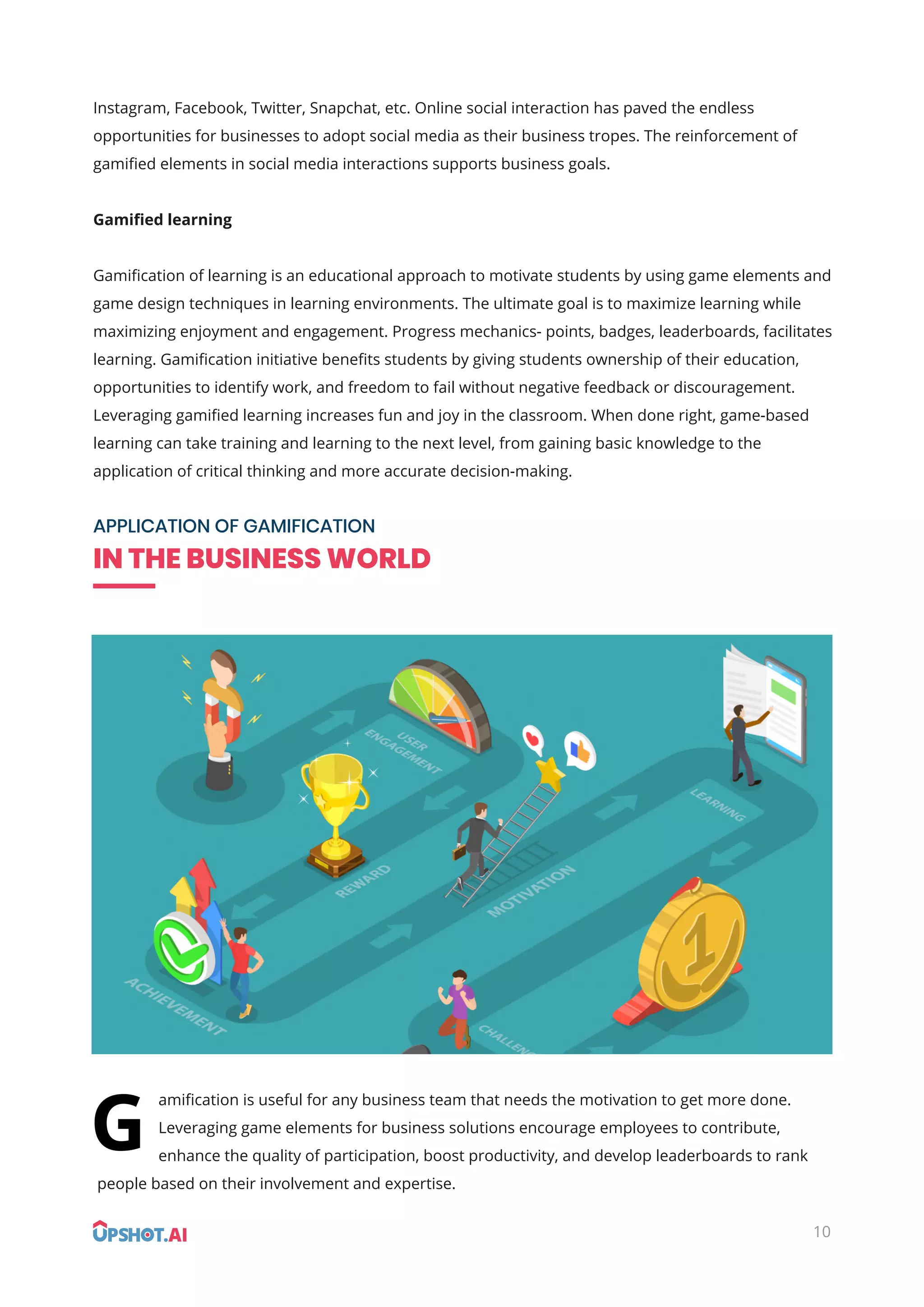 10
Instagram, Facebook, Twitter, Snapchat, etc. Online social interaction has paved the endless
opportunities for businesses to adopt social media as their business tropes. The reinforcement of
gamiﬁed elements in social media interactions supports business goals.
Gamiﬁed learning
Gamiﬁcation of learning is an educational approach to motivate students by using game elements and
game design techniques in learning environments. The ultimate goal is to maximize learning while
maximizing enjoyment and engagement. Progress mechanics- points, badges, leaderboards, facilitates
learning. Gamiﬁcation initiative beneﬁts students by giving students ownership of their education,
opportunities to identify work, and freedom to fail without negative feedback or discouragement.
Leveraging gamiﬁed learning increases fun and joy in the classroom. When done right, game-based
learning can take training and learning to the next level, from gaining basic knowledge to the
application of critical thinking and more accurate decision-making.
APPLICATION OF GAMIFICATION
IN THE BUSINESS WORLD
amiﬁcation is useful for any business team that needs the motivation to get more done.
Leveraging game elements for business solutions encourage employees to contribute,
enhance the quality of participation, boost productivity, and develop leaderboards to rank
people based on their involvement and expertise.
G
 